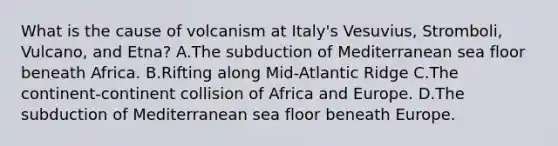 What is the cause of volcanism at Italy's Vesuvius, Stromboli, Vulcano, and Etna? A.The subduction of Mediterranean sea floor beneath Africa. B.Rifting along Mid-Atlantic Ridge C.The continent-continent collision of Africa and Europe. D.The subduction of Mediterranean sea floor beneath Europe.