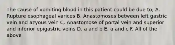 The cause of vomiting blood in this patient could be due to; A. Rupture esophageal varices B. Anastomoses between left gastric vein and azyous vein C. Anastomose of portal vein and superior and inferior epigastric veins D. a and b E. a and c F. All of the above