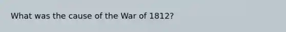 What was the cause of the War of 1812?