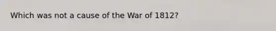 Which was not a cause of the War of 1812?