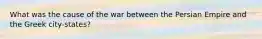 What was the cause of the war between the Persian Empire and the Greek city-states?