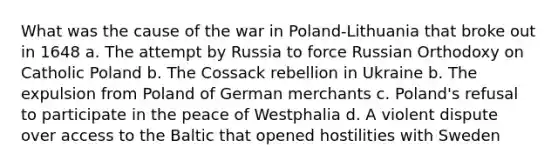 What was the cause of the war in Poland-Lithuania that broke out in 1648 a. The attempt by Russia to force Russian Orthodoxy on Catholic Poland b. The Cossack rebellion in Ukraine b. The expulsion from Poland of German merchants c. Poland's refusal to participate in the peace of Westphalia d. A violent dispute over access to the Baltic that opened hostilities with Sweden