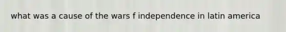 what was a cause of the wars f independence in latin america