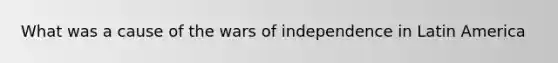 What was a cause of the wars of independence in Latin America