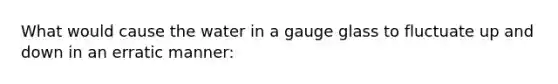 What would cause the water in a gauge glass to fluctuate up and down in an erratic manner: