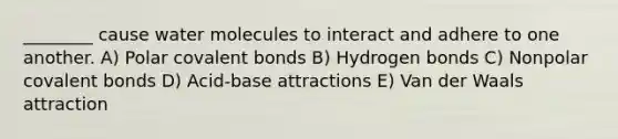 ________ cause water molecules to interact and adhere to one another. A) Polar covalent bonds B) Hydrogen bonds C) Nonpolar covalent bonds D) Acid-base attractions E) Van der Waals attraction