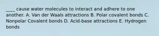 ____ cause water molecules to interact and adhere to one another. A. Van der Waals attractions B. Polar covalent bonds C. Nonpolar Covalent bonds D. Acid-base attractions E. Hydrogen bonds