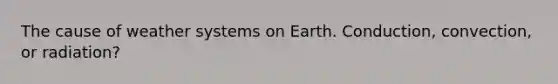 The cause of weather systems on Earth. Conduction, convection, or radiation?