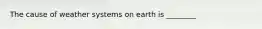 The cause of weather systems on earth is ________