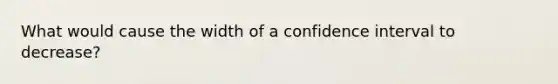 What would cause the width of a confidence interval to decrease?