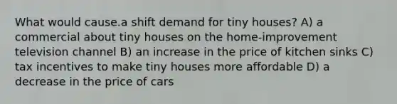 What would cause.a shift demand for tiny houses? A) a commercial about tiny houses on the home-improvement television channel B) an increase in the price of kitchen sinks C) tax incentives to make tiny houses more affordable D) a decrease in the price of cars