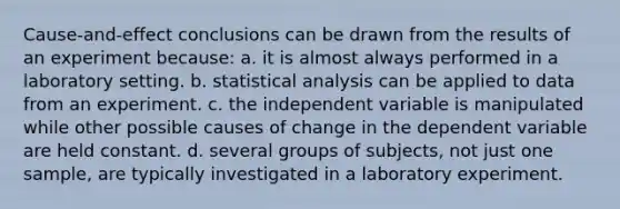 Cause-and-effect conclusions can be drawn from the results of an experiment because: a. it is almost always performed in a laboratory setting. b. statistical analysis can be applied to data from an experiment. c. the independent variable is manipulated while other possible causes of change in the dependent variable are held constant. d. several groups of subjects, not just one sample, are typically investigated in a laboratory experiment.