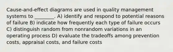 Cause-and-effect diagrams are used in quality management systems to ________. A) identify and respond to potential reasons of failure B) indicate how frequently each type of failure occurs C) distinguish random from nonrandom variations in an operating process D) evaluate the tradeoffs among prevention costs, appraisal costs, and failure costs