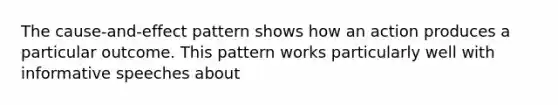 The cause-and-effect pattern shows how an action produces a particular outcome. This pattern works particularly well with informative speeches about