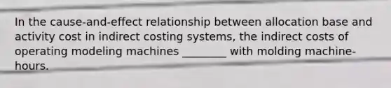 In the cause-and-effect relationship between allocation base and activity cost in indirect costing systems, the indirect costs of operating modeling machines ________ with molding machine-hours.