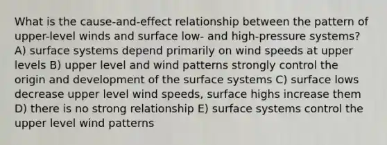 What is the cause-and-effect relationship between the pattern of upper-level winds and surface low- and high-pressure systems? A) surface systems depend primarily on wind speeds at upper levels B) upper level and wind patterns strongly control the origin and development of the surface systems C) surface lows decrease upper level wind speeds, surface highs increase them D) there is no strong relationship E) surface systems control the upper level wind patterns