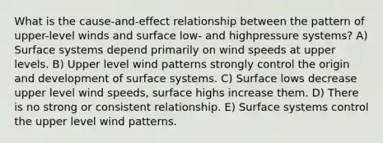 What is the cause-and-effect relationship between the pattern of upper-level winds and surface low- and highpressure systems? A) Surface systems depend primarily on wind speeds at upper levels. B) Upper level wind patterns strongly control the origin and development of surface systems. C) Surface lows decrease upper level wind speeds, surface highs increase them. D) There is no strong or consistent relationship. E) Surface systems control the upper level wind patterns.