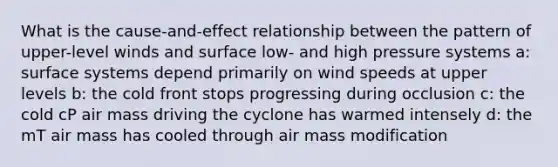 What is the cause-and-effect relationship between the pattern of upper-level winds and surface low- and high pressure systems a: surface systems depend primarily on wind speeds at upper levels b: the cold front stops progressing during occlusion c: the cold cP air mass driving the cyclone has warmed intensely d: the mT air mass has cooled through air mass modification