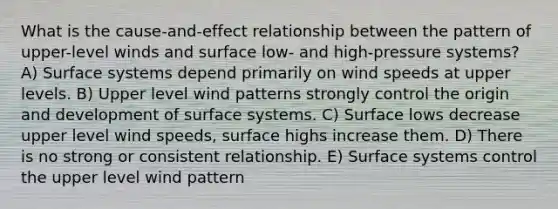 What is the cause-and-effect relationship between the pattern of upper-level winds and surface low- and high-pressure systems? A) Surface systems depend primarily on wind speeds at upper levels. B) Upper level wind patterns strongly control the origin and development of surface systems. C) Surface lows decrease upper level wind speeds, surface highs increase them. D) There is no strong or consistent relationship. E) Surface systems control the upper level wind pattern