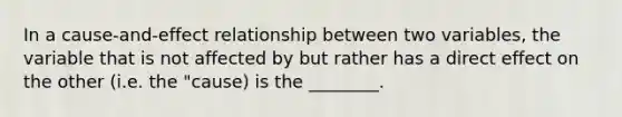 In a cause-and-effect relationship between two variables, the variable that is not affected by but rather has a direct effect on the other (i.e. the "cause) is the ________.