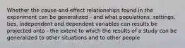 Whether the cause-and-effect relationships found in the experiment can be generalized - and what populations, settings, ties, independent and dependent variables can results be projected onto - the extent to which the results of a study can be generalized to other situations and to other people