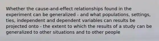 Whether the cause-and-effect relationships found in the experiment can be generalized - and what populations, settings, ties, independent and dependent variables can results be projected onto - the extent to which the results of a study can be generalized to other situations and to other people