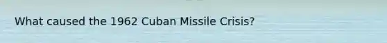 What caused the 1962 Cuban Missile Crisis?