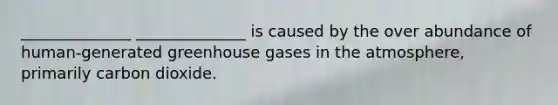 ______________ ______________ is caused by the over abundance of human-generated greenhouse gases in the atmosphere, primarily carbon dioxide.