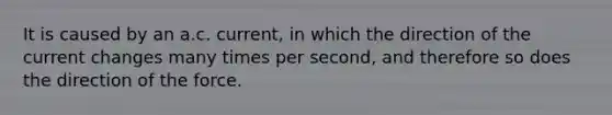 It is caused by an a.c. current, in which the direction of the current changes many times per second, and therefore so does the direction of the force.