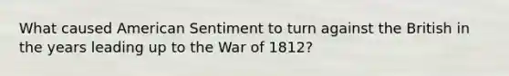 What caused American Sentiment to turn against the British in the years leading up to the War of 1812?