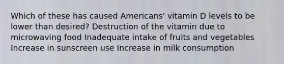 Which of these has caused Americans' vitamin D levels to be lower than desired? Destruction of the vitamin due to microwaving food Inadequate intake of fruits and vegetables Increase in sunscreen use Increase in milk consumption