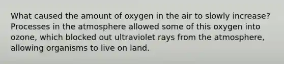 What caused the amount of oxygen in the air to slowly increase? Processes in the atmosphere allowed some of this oxygen into ozone, which blocked out ultraviolet rays from the atmosphere, allowing organisms to live on land.