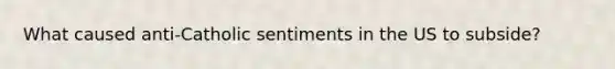 What caused anti-Catholic sentiments in the US to subside?
