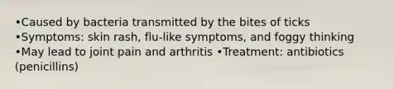 •Caused by bacteria transmitted by the bites of ticks •Symptoms: skin rash, flu-like symptoms, and foggy thinking •May lead to joint pain and arthritis •Treatment: antibiotics (penicillins)