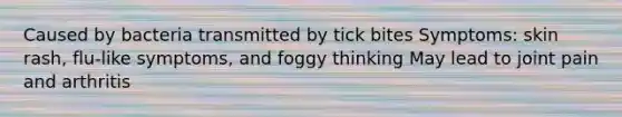 Caused by bacteria transmitted by tick bites Symptoms: skin rash, flu-like symptoms, and foggy thinking May lead to joint pain and arthritis
