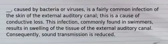 __, caused by bacteria or viruses, is a fairly common infection of the skin of the external auditory canal; this is a cause of conductive loss. This infection, commonly found in swimmers, results in swelling of the tissue of the external auditory canal. Consequently, sound transmission is reduced.