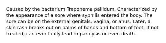 Caused by the bacterium Treponema pallidum. Characterized by the appearance of a sore where syphilis entered the body. The sore can be on the external genitals, vagina, or anus. Later, a skin rash breaks out on palms of hands and bottom of feet. If not treated, can eventually lead to paralysis or even death.