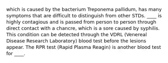 which is caused by the bacterium Treponema pallidum, has many symptoms that are difficult to distinguish from other STDs. ____ is highly contagious and is passed from person to person through direct contact with a chancre, which is a sore caused by syphilis. This condition can be detected through the VDRL (Venereal Disease Research Laboratory) blood test before the lesions appear. The RPR test (Rapid Plasma Reagin) is another blood test for ____.