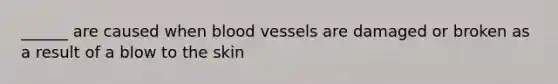 ______ are caused when blood vessels are damaged or broken as a result of a blow to the skin