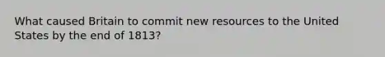 What caused Britain to commit new resources to the United States by the end of 1813?