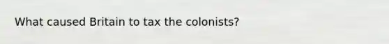 What caused Britain to tax the colonists?