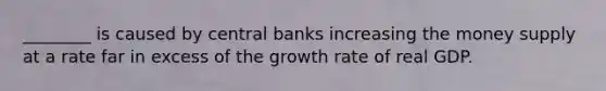 ________ is caused by central banks increasing the money supply at a rate far in excess of the growth rate of real GDP.