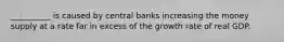 __________ is caused by central banks increasing the money supply at a rate far in excess of the growth rate of real GDP.