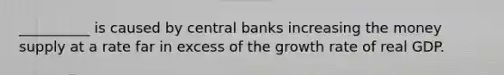 __________ is caused by central banks increasing the money supply at a rate far in excess of the growth rate of real GDP.