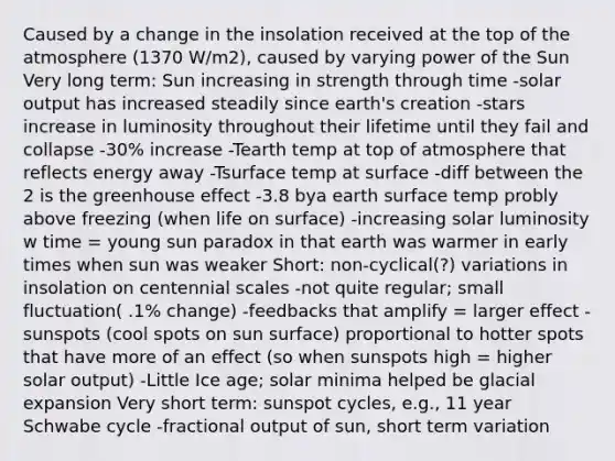 Caused by a change in the insolation received at the top of the atmosphere (1370 W/m2), caused by varying power of the Sun Very long term: Sun increasing in strength through time -solar output has increased steadily since earth's creation -stars increase in luminosity throughout their lifetime until they fail and collapse -30% increase -Tearth temp at top of atmosphere that reflects energy away -Tsurface temp at surface -diff between the 2 is the greenhouse effect -3.8 bya earth surface temp probly above freezing (when life on surface) -increasing solar luminosity w time = young sun paradox in that earth was warmer in early times when sun was weaker Short: non-cyclical(?) variations in insolation on centennial scales -not quite regular; small fluctuation( .1% change) -feedbacks that amplify = larger effect -sunspots (cool spots on sun surface) proportional to hotter spots that have more of an effect (so when sunspots high = higher solar output) -Little Ice age; solar minima helped be glacial expansion Very short term: sunspot cycles, e.g., 11 year Schwabe cycle -fractional output of sun, short term variation