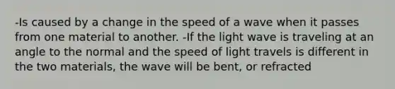 -Is caused by a change in the speed of a wave when it passes from one material to another. -If the light wave is traveling at an angle to the normal and the speed of light travels is different in the two materials, the wave will be bent, or refracted