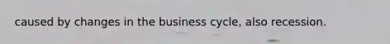 caused by changes in the business cycle, also recession.