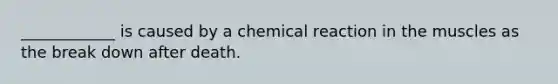 ____________ is caused by a chemical reaction in the muscles as the break down after death.