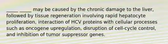 _____ _____ may be caused by the chronic damage to the liver, followed by tissue regeneration involving rapid hepatocyte proliferation, interaction of HCV proteins with cellular processes such as oncogene upregulation, disruption of cell-cycle control, and inhibition of tumor suppressor genes.