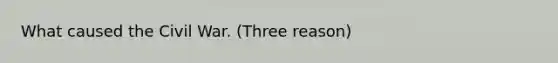 What caused the Civil War. (Three reason)